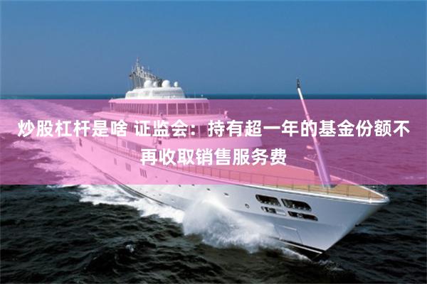 炒股杠杆是啥 证监会：持有超一年的基金份额不再收取销售服务费