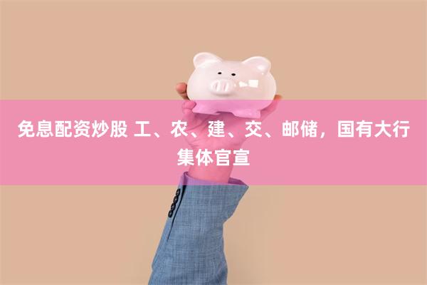 免息配资炒股 工、农、建、交、邮储，国有大行集体官宣