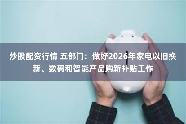 炒股配资行情 五部门：做好2026年家电以旧换新、数码和智能产品购新补贴工作