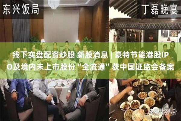 线下实盘配资炒股 新股消息 | 豪特节能港股IPO及境内未上市股份“全流通”获中国证监会备案