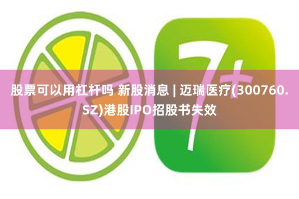 股票可以用杠杆吗 新股消息 | 迈瑞医疗(300760.SZ)港股IPO招股书失效