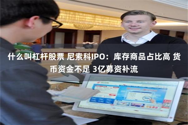 什么叫杠杆股票 尼索科IPO：库存商品占比高 货币资金不足 3亿募资补流