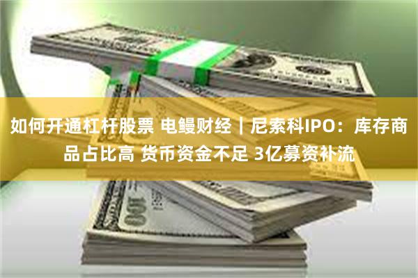 如何开通杠杆股票 电鳗财经｜尼索科IPO：库存商品占比高 货币资金不足 3亿募资补流