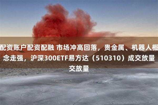 配资账户配资配融 市场冲高回落，贵金属、机器人概念走强，沪深300ETF易方达（510310）成交放量