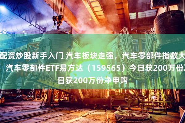 配资炒股新手入门 汽车板块走强，汽车零部件指数大涨5%，汽车零部件ETF易方达（159565）今日获200万份净申购