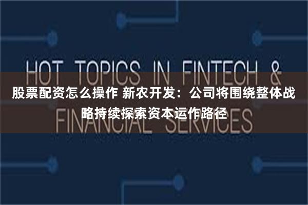 股票配资怎么操作 新农开发:公司将围绕整体战略持续探索资本运作路径