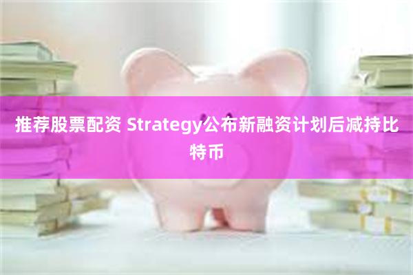 推荐股票配资 Strategy公布新融资计划后减持比特币