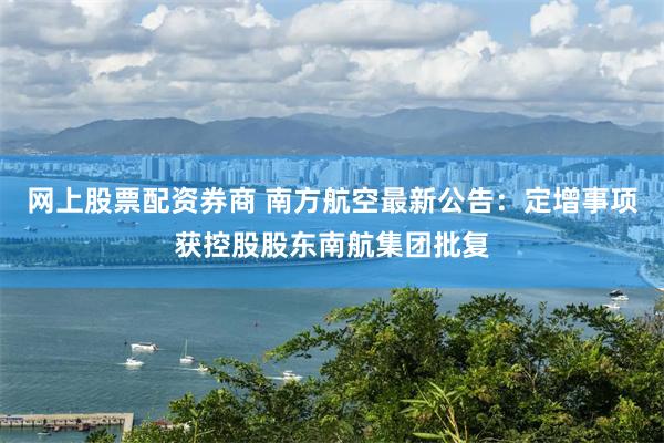网上股票配资券商 南方航空最新公告：定增事项获控股股东南航集团批复