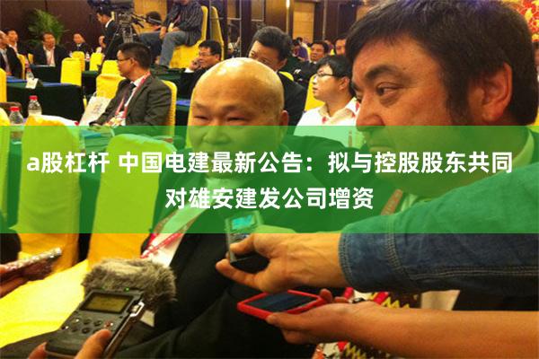 a股杠杆 中国电建最新公告：拟与控股股东共同对雄安建发公司增资
