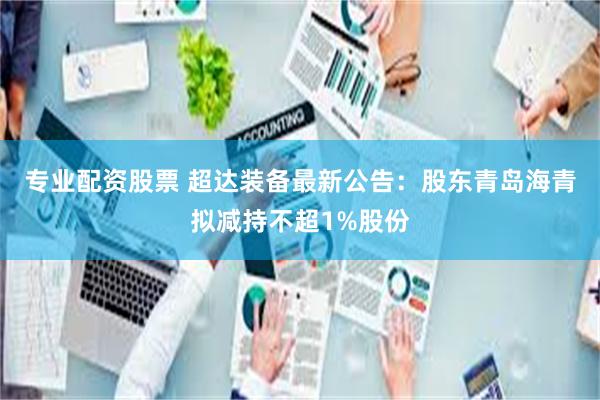 专业配资股票 超达装备最新公告：股东青岛海青拟减持不超1%股份