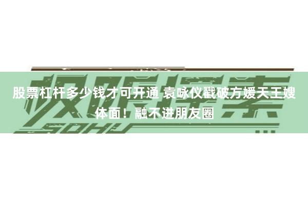 股票杠杆多少钱才可开通 袁咏仪戳破方媛天王嫂体面！融不进朋友圈