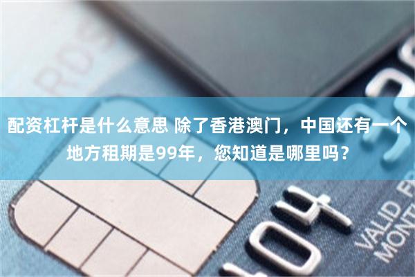 配资杠杆是什么意思 除了香港澳门，中国还有一个地方租期是99年，您知道是哪里吗？