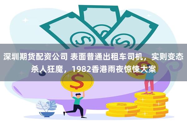 深圳期货配资公司 表面普通出租车司机,实则变态杀人狂魔,1982香港雨夜惊悚大案