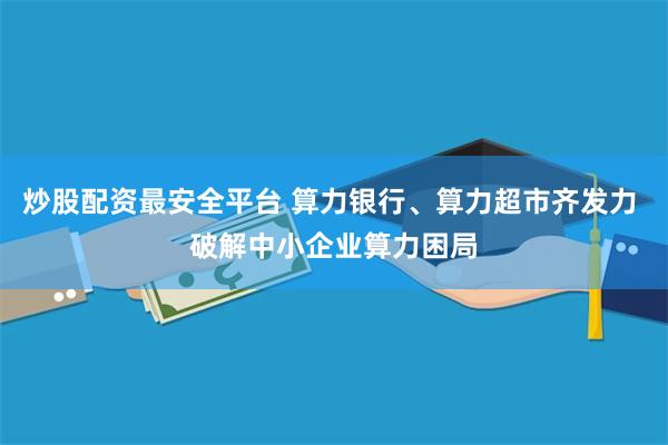 炒股配资最安全平台 算力银行、算力超市齐发力 破解中小企业算力困局