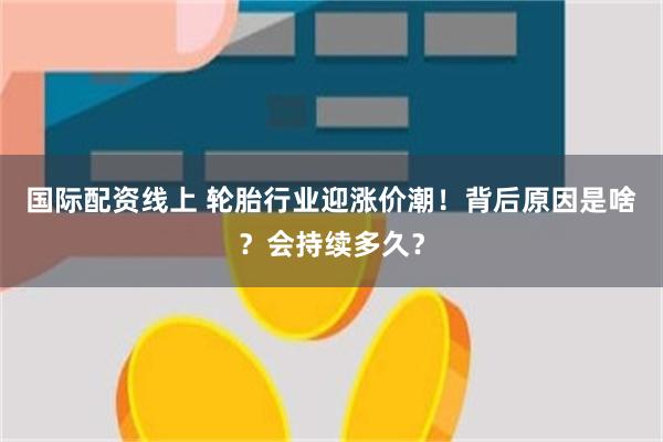 国际配资线上 轮胎行业迎涨价潮！背后原因是啥？会持续多久？