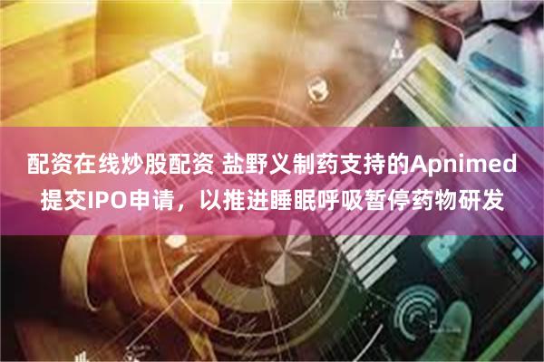 配资在线炒股配资 盐野义制药支持的Apnimed提交IPO申请，以推进睡眠呼吸暂停药物研发