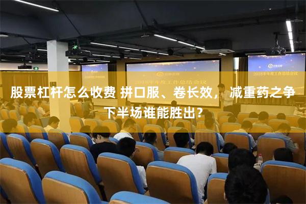 股票杠杆怎么收费 拼口服、卷长效， 减重药之争下半场谁能胜出？
