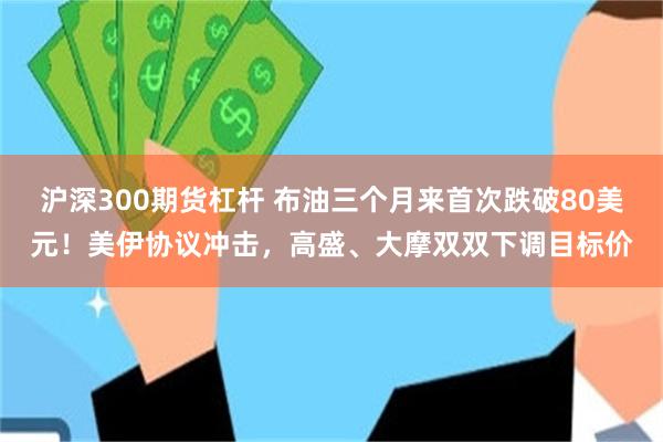 沪深300期货杠杆 布油三个月来首次跌破80美元！美伊协议冲击，高盛、大摩双双下调目标价