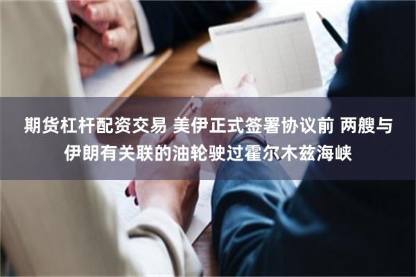 期货杠杆配资交易 美伊正式签署协议前 两艘与伊朗有关联的油轮驶过霍尔木兹海峡