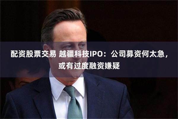 配资股票交易 越疆科技IPO:公司募资何太急,或有过度融资嫌疑