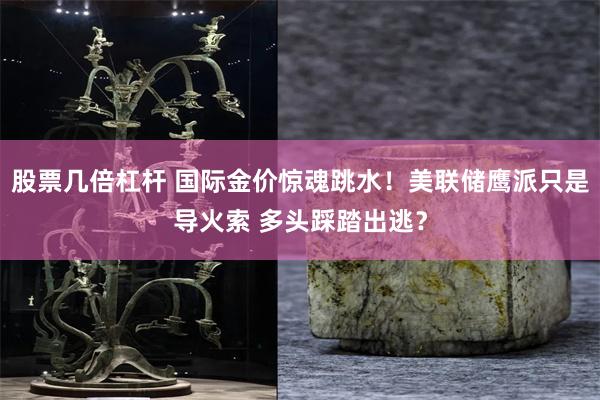 股票几倍杠杆 国际金价惊魂跳水！美联储鹰派只是导火索 多头踩踏出逃？