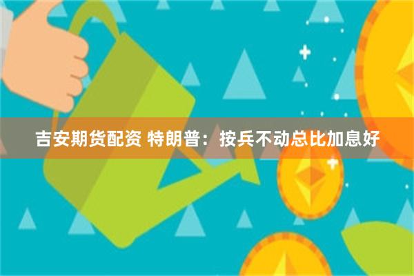 吉安期货配资 特朗普：按兵不动总比加息好