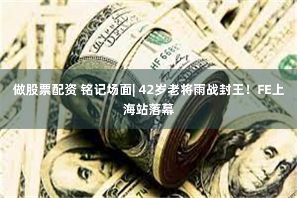 做股票配资 铭记场面| 42岁老将雨战封王！FE上海站落幕