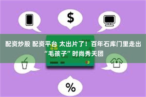 配资炒股 配资平台 太出片了！百年石库门里走出“毛孩子”时尚秀天团