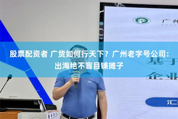 股票配资者 广货如何行天下？广州老字号公司：出海绝不盲目铺摊子