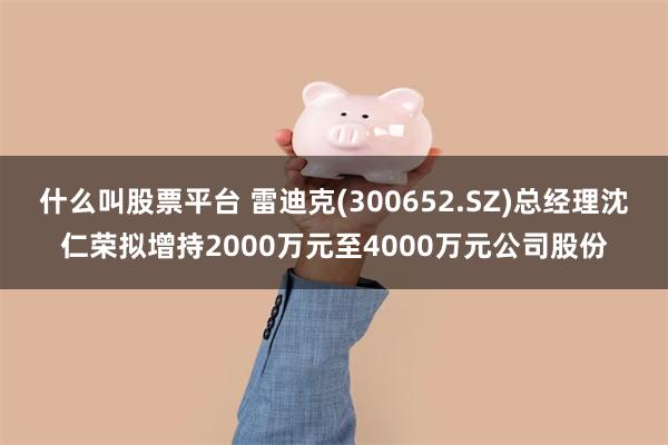 什么叫股票平台 雷迪克(300652.SZ)总经理沈仁荣拟增持2000万元至4000万元公司股份