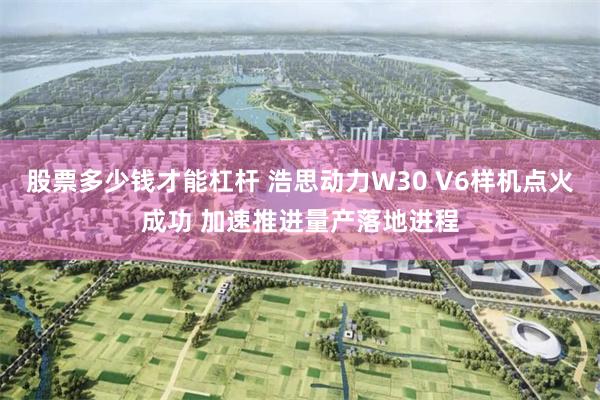 股票多少钱才能杠杆 浩思动力W30 V6样机点火成功 加速推进量产落地进程