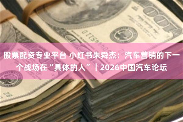 股票配资专业平台 小红书朱舜杰：汽车营销的下一个战场在“具体的人”｜2026中国汽车论坛