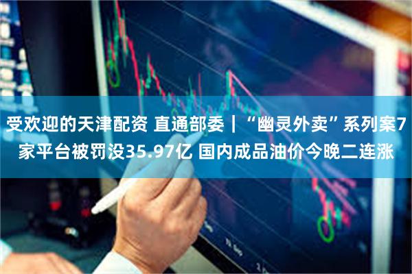 受欢迎的天津配资 直通部委｜“幽灵外卖”系列案7家平台被罚没35.97亿 国内成品油价今晚二连涨
