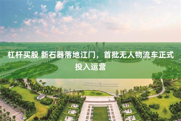 杠杆买股 新石器落地江门，首批无人物流车正式投入运营
