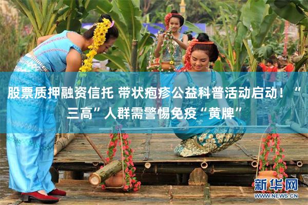 股票质押融资信托 带状疱疹公益科普活动启动！“三高”人群需警惕免疫“黄牌”