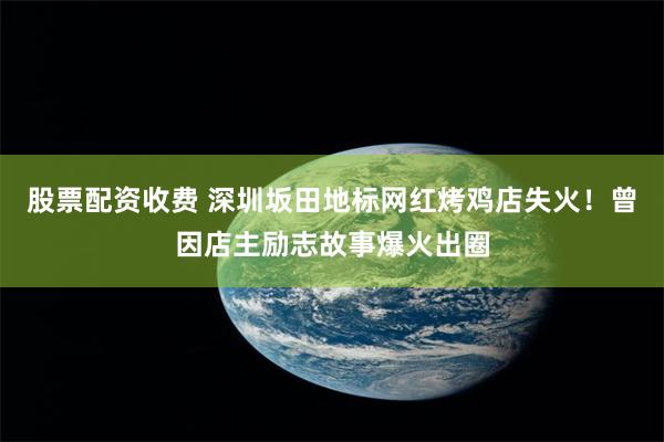 股票配资收费 深圳坂田地标网红烤鸡店失火！曾因店主励志故事爆火出圈