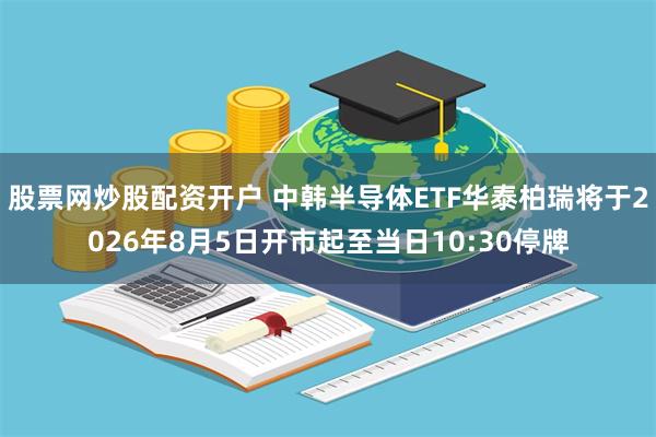 股票网炒股配资开户 中韩半导体ETF华泰柏瑞将于2026年8月5日开市起至当日10:30停牌