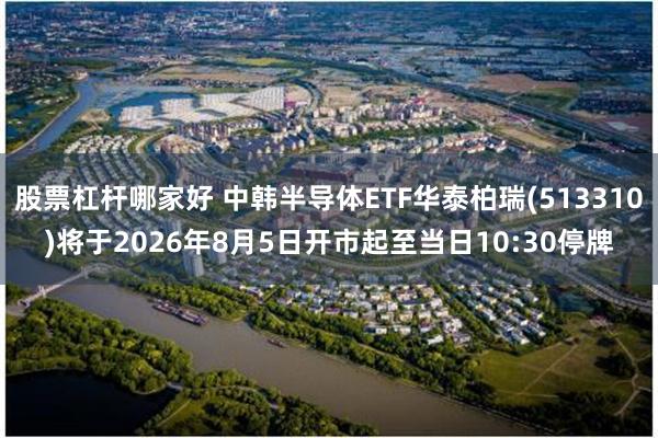 股票杠杆哪家好 中韩半导体ETF华泰柏瑞(513310)将于2026年8月5日开市起至当日10:30停牌