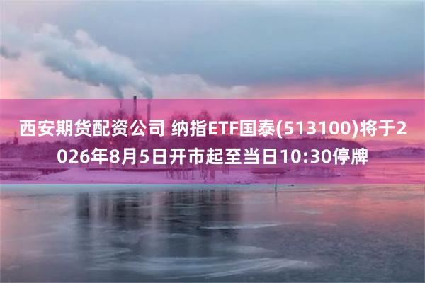 西安期货配资公司 纳指ETF国泰(513100)将于2026年8月5日开市起至当日10:30停牌