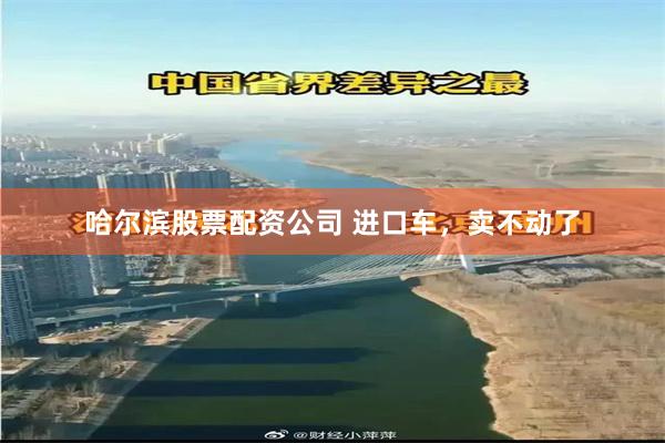 哈尔滨股票配资公司 进口车，卖不动了