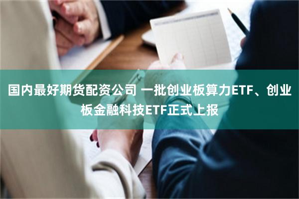 国内最好期货配资公司 一批创业板算力ETF、创业板金融科技ETF正式上报