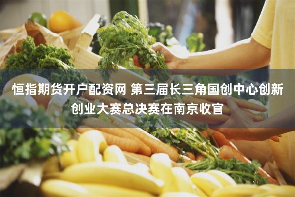 恒指期货开户配资网 第三届长三角国创中心创新创业大赛总决赛在南京收官