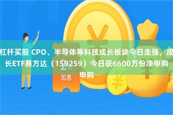 杠杆买股 CPO、半导体等科技成长板块今日走强，成长ETF易方达（159259）今日获6600万份净申购