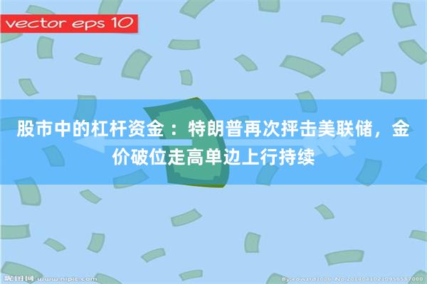 股市中的杠杆资金 ：特朗普再次抨击美联储，金价破位走高单边上行持续