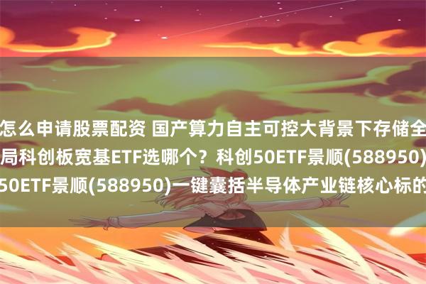 怎么申请股票配资 国产算力自主可控大背景下存储全链条景气度抬升，布局科创板宽基ETF选哪个？科创50ETF景顺(588950)一键囊括半导体产业链核心标的