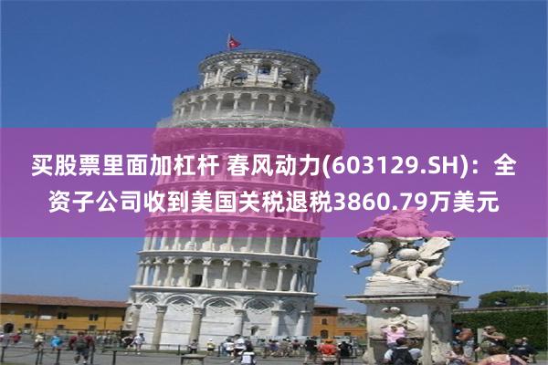 买股票里面加杠杆 春风动力(603129.SH)：全资子公司收到美国关税退税3860.79万美元