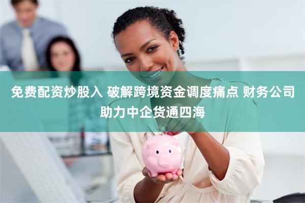 免费配资炒股入 破解跨境资金调度痛点 财务公司助力中企货通四海