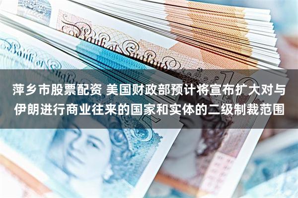 萍乡市股票配资 美国财政部预计将宣布扩大对与伊朗进行商业往来的国家和实体的二级制裁范围