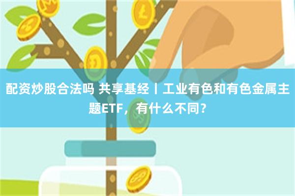 配资炒股合法吗 共享基经丨工业有色和有色金属主题ETF，有什么不同？