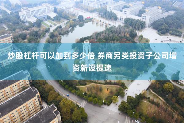 炒股杠杆可以加到多少倍 券商另类投资子公司增资新设提速